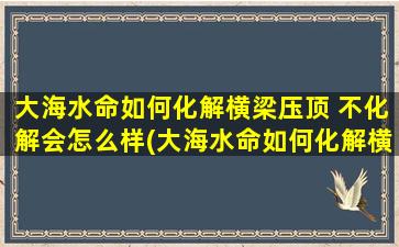 大海水命如何化解横梁压顶 不化解会怎么样(大海水命如何化解横梁压顶，不处理会对住宅风水产生怎样的影响？)